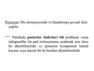 Pozisyon: Diz ekstansiyonda ve Quadriceps gevşek iken 
yapılır. 
*** Patellada posterior (inferior) tilt problemi varsa 
infrapatellar fat pad irritasyonunu azaltmak için önce 
bu düzeltilmelidir ve posterior komponent lateral 
kayma veya lateral tilt ile beraber düzeltilmelidir. 
 