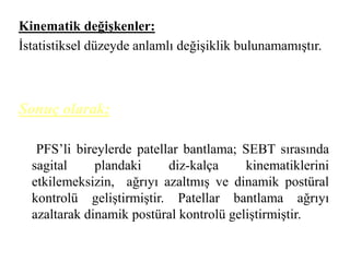 Kinematik değişkenler: 
İstatistiksel düzeyde anlamlı değişiklik bulunamamıştır. 
Sonuç olarak; 
PFS’li bireylerde patellar bantlama; SEBT sırasında 
sagital plandaki diz-kalça kinematiklerini 
etkilemeksizin, ağrıyı azaltmış ve dinamik postüral 
kontrolü geliştirmiştir. Patellar bantlama ağrıyı 
azaltarak dinamik postüral kontrolü geliştirmiştir. 
 