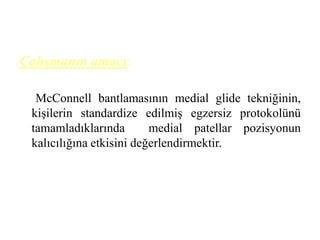 Çalışmanın amacı: 
McConnell bantlamasının medial glide tekniğinin, 
kişilerin standardize edilmiş egzersiz protokolünü 
tamamladıklarında medial patellar pozisyonun 
kalıcılığına etkisini değerlendirmektir. 
 