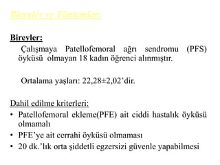 Bireyler ve Yöntemler: 
Bireyler: 
Çalışmaya Patellofemoral ağrı sendromu (PFS) 
öyküsü olmayan 18 kadın öğrenci alınmıştır. 
Ortalama yaşları: 22,28±2,02’dir. 
Dahil edilme kriterleri: 
• Patellofemoral ekleme(PFE) ait ciddi hastalık öyküsü 
olmamalı 
• PFE’ye ait cerrahi öyküsü olmaması 
• 20 dk.’lık orta şiddetli egzersizi güvenle yapabilmesi 
 
