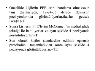 • Öncelikle kişilerin PFE’lerini bantlama olmaksızın 
tam ekstansiyon, 12-24-36 derece fleksiyon 
pozisyonlarında görüntülüyorlar.(kaslar gevşek 
iken)= NT 
• Sonra kişilerin PFE’lerini McConnell’ın medial glide 
tekniği ile bantlıyorlar ve aynı şekilde 4 pozisyonda 
görüntülüyorlar.=T 
• Son olarak kişiler standardize edilmiş egzersiz 
protokolünü tamamladıktan sonra aynı şekilde 4 
pozisyonda görüntülüyorlar.=TE 
 