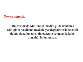 Sonuç olarak; 
Bu çalışmada McConnell medial glide bantlama 
tekniğinin patellanın mediale yer değiştirmesinde etkili 
olduğu fakat bu etkisinin egzersiz sonrasında kalıcı 
olmadığı bulunmuştur. 
 