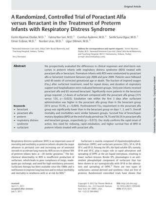 Original Article

A Randomized, Controlled Trial of Poractant Alfa
versus Beractant in the Treatment of Preterm
Infants with Respiratory Distress Syndrome
Evrim Alyamac Dizdar, M.D. 1 Fatma Nur Sari, M.D. 1 Cumhur Aydemir, M.D. 1
Omer Erdeve, M.D. 1 Nurdan Uras, M.D. 1 Ugur Dilmen, M.D. 1

Teaching Hospital, Ankara, Turkey.
Am J Perinatol

Abstract

Keywords

►
►
►
►

beractant
poractant alfa
preterm
respiratory distress
syndrome
► surfactant

Address for correspondence and reprint requests Evrim Alyamac
Dizdar, M.D., Neonatal Intensive Care Unit, Zekai Tahir Burak Maternity
and Teaching Hospital, 06111 Hamamonu, Ankara, Turkey
(e-mail: drevrim@yahoo.com).

We prospectively evaluated the differences in clinical responses and short-term outcomes in preterm infants with respiratory distress syndrome (RDS) treated with
poractant alfa or beractant. Premature infants with RDS were randomized to poractant
alfa or beractant treatment between July 2008 and June 2009. Patients were followed
until 40 weeks of corrected gestational age or death. The fraction of inspired oxygen
(Fio2) after surfactant treatment, need for repeat doses, and duration of respiratory
support and hospitalization were evaluated between groups. Sixty-one infants received
poractant alfa and 65 received beractant. Signiﬁcantly more patients in the beractant
group required !2 doses of surfactant compared with the poractant alfa group (31%
versus 12%, p ¼ 0.023). Extubation rate within the ﬁrst 3 days after surfactant
administration was higher in the poractant alfa group than in the beractant group
(81% versus 55.9%, p ¼ 0,004). Posttreatment Fio2 requirement in the poractant alfa
group was signiﬁcantly lower than in the beractant group on days 1, 3, and 5. Overall
mortality and morbidities were similar between groups. Survival free of bronchopulmonary dysplasia (BPD) at the end of study period was 78.7% and 58.5% in poractant alfa
and beractant groups, respectively (p ¼ 0.015). Our study conﬁrms the rapid onset of
action, less need for redosing, rapid extubation, and higher survival free of BPD in
preterm infants treated with poractant alfa.

Respiratory distress syndrome (RDS) is an important cause of
mortality and morbidity in preterm infants, despite the major
advances in perinatal care and increasing use of antenatal
steroids to accelerate lung maturity. RDS occurs in almost 50%
of preterm infants born at <30 weeks’ gestation.1 The biochemical abnormality in RDS is insufﬁcient production of
surfactant, which leads to poor compliance of lungs, inadequate gas exchange, and need for high ventilatory pressures.
Surfactant therapy has been available since the 1980s and is
well known to improve lung function and to reduce morbidity
and mortality in newborns with or at risk for RDS.2

Surfactant is mainly composed of dipalmitoylphosphatidylcholine (DPPC) and surfactant proteins (SPs), SP-A, SP-B,
SP-C and SP-D. Among the SPs, the lipid soluble SPs, namely,
SP-B and SP-C, play a major role in rapid adsorption and
spreading of DPPC at the air–liquid interphase, resulting in
lower surface tension. Beside SPs, plasmalogen is an antioxidant phospholipid component of surfactant that has
been shown to act synergistically with SP-B in the adsorption and spreading of DPPC.3 There are two types of
surfactants—animal derived and synthetic—that are free of
proteins. Randomized controlled trials have shown that

received
April 21, 2011
accepted after revision
July 5, 2011

Copyright © 2012 by Thieme Medical
Publishers, Inc., 333 Seventh Avenue,
New York, NY 10001, USA.
Tel: +1(212) 584-4662.

DOI http://dx.doi.org/
10.1055/s-0031-1295648.
ISSN 0735-1631.

Downloaded by: Hacettepe University. Copyrighted material.

1 Neonatal Intensive Care Unit, Zekai Tahir Burak Maternity and

Serife Suna Oguz, M.D. 1

 