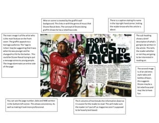 The main image is of the artist who 
is the main feature on the front 
cover. The graffiti appeals to a 
teenage audience. The ‘tags to 
riches’ may be suggesting that it was 
when he was younger and he 
changed his life for the better. This 
could be Dizzee Rascal trying to put 
a message across to young people. 
The image dominates an entire side 
of the page 
There is a caption stating his name 
in the top right hand corner, letting 
the reader know who the article is 
about. 
The sub heading 
shows a brief 
description of what’s 
going to be written in 
the article. This tells 
the reader whether 
or not they are going 
to be interested in 
reading on. 
The second image 
Is of an old retro 
style radio and 
bottles of beer, 
this suggests 
Dizzee may be a 
bit rebellious and 
may like to have 
fun. 
Mise en scene is created by the graffiti wall 
background. This links in with the genre of music that 
Dizzee Rascal does. The concept of Dizzee doing 
graffiti shows he has a rebellious side. 
You can see the page number, date and NME written 
in the bottom left corner. This shows consistency. As 
well as making it look more professional. 
The 4 columns of text breaks the information down so 
it is easier for the reader to read. This will make sure 
the reader isn’t put off as magazines aren’t supposed 
to be heavily text based. 
