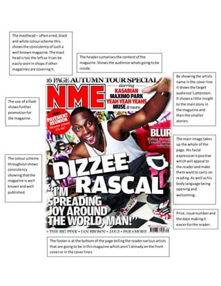 The masthead – often a red, black 
and white colour scheme this 
shows the consistency of such a 
well known magazine. The mast 
head is too the left so it can be 
easily seen in shops if other 
magazines are covering it. 
Price, issue number and 
the date making it 
easier for the reader. 
The header sumarises the content of the 
magazine. Shows the audience whats going to be 
inside. 
By showing the artists 
name in the cover line 
it draws the target 
audience’s attention. 
It shows a little insight 
to the main story in 
the magazine and 
then the smaller 
stories. 
The main image takes 
up the whole of the 
page. His facial 
expression is positive 
which will appeal to 
the reader and make 
them want to carry on 
reading. As well as his 
body language being 
opening and 
welcoming. 
The footer is at the bottom of the page telling the reader various artists 
that are going to be in this magazine which aren’t already on the front 
cover or in the cover lines. 
The use of a flash 
shows further 
promotion for 
the magazine. 
The colour scheme 
throughout shows 
consistency 
showing that the 
magazine is well 
known and well 
published. 
