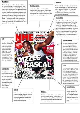 Masthead 
The masthead is red and bold which helps it stand out 
on the page. Your eyes are instantly drawn to “NME” 
which makes it instantly recognisable. Red is a colour 
that is mainly associated with men, who predominately 
make up the target audience. It also features a lot on 
this front cover and helps maintain a consistent colour 
scheme. The placement of the masthead is consistent 
and features in the same place each magazine. This 
gives a strong sense of unity and familiarity . It is 
placed in the left hand corner unlike the majority of 
magazines where it appears centrally. By placing it on 
the left the connotations are casual and friendly as it is 
a similar format to a letter. 
Footer 
Header/skyline 
It features one of the main features of the 
magazine and its likely to attract many fans who 
want to know when their favourite acts are on 
tour. It sounds like an in-depth look into this and a 
unique look at some of the biggest artists. 
The footer features even more names of 
artists that fans will be familiar with. The 
footer is one of the last bits of 
information the readers will see so it is 
used as one final way of persuading 
people to buy the magazine. 
Cover line 
The cover l ine features the names of several 
bands whose names will be recognisable by 
many. Fans of these bands will instantly be 
intrigued. The use of the word "more" 
excites readers and makes them eager to 
find out who else features. 
Barcode 
This is an essential part of a magazine as it needs 
to be scanned at checkout. The positioning of this 
barcode is where it usually features as it is not 
one of the hotspots and it would be a waste to 
have this in valuable space. 
Issue number 
The issue number is 
another key part of the 
magazine as if people buy 
this magazine they want 
to know how many issues 
they have missed out on 
and attempt to purchase 
them. 
Puff 
The puff is advertising 
important content that is 
inside and it wants to 
make this clear to the 
reader. The text used is 
very informal further 
suggesting a teenage 
target audience. Its 
placement beneath the 
masthead means it will 
be easily seen. It's also 
placed in the left section 
of the rule of thirds. 
Grab quote 
This text anchors the 
main image and fits with 
the main cover line. The 
use of the word "man" is 
slang and is commonly 
used by their target 
audience of teenagers. 
People will be intrigued 
by this quote and want 
to see how he is 
spreading joy. 
Main image 
Dizzee Rascal is the main focal image. The name 
Rascal has connotations of trouble and mischief 
and this is further emphasised by the graffiti 
behind him. His genre of music is rap and the 
ethnicity that mainly likes this is mainly black but 
white people are increasingly getting interested in 
it. His popularity helps attract people to this 
magazine. This interview with him is the unique 
selling point that will separate them from other 
music magazines. He is directly addressing the 
audience by staring directly at them. 
Colour scheme 
The colour scheme of red, black 
and white is quite simple but 
undoubtedly effective. The black 
and red stand out nicely on the 
white background and all the text 
is easily readable. The gender of 
the target audience is likely to be 
male but the colours would not 
put off females. Any ethnicity 
could be targeted however Dizzee 
Rascal is probably an artist that is 
more popular with black people. 
Price 
The price of this magazine is £2.30 
and this makes it affordable. It is in 
the range that teenagers can 
purchase with their pocket money. 
The target audience is likely to be 
middle class and this is a good 
price for them. It will not take a lot 
of money out of their budget and 
due to what appears on the front 
cover they will be convinced it will 
be a worthwhile purchase. 
 