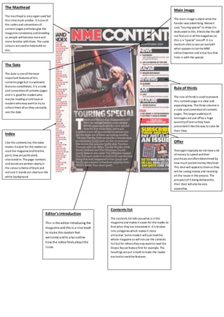 The Masthead 
The masthead is once again used but 
this time much smaller. It is one of 
the codes and conventions of 
content pages and helps give the 
magazine consistency and branding 
as people will become more and 
more familiar with them. The same 
colours are used to help build on 
this. 
Contents list 
The contents list tells you what is in the 
magazine and makes it easier for the reader to 
find what they are interested in. It is broken 
into categories which makes it more 
attractive. Some readers will just read the 
whole magazine so will not use the contents 
list but for others they may want to read the 
Dizzee Rascal feature first for example. The 
headings are put in bold to make the reader 
excited to read the features. 
Main image 
The main image is about what the 
header was advertising. Below it 
says "touring special" to show it is 
dedicated to this. It feels like this will 
not feature in all the magazines so 
this is a "special" one off. It is a 
medium shot so we can see both 
what appears to be the MNE 
editor/reporter and a tour bus that 
links in with the special. 
Index 
Like the contents list, the index 
makes it easier for the readers to 
read the magazine and find the 
parts they are particularly 
interested in. The page numbers 
and bands are written clearly in 
the colour scheme of black and 
red and it stands out clearly on the 
white background. 
Rule of thirds 
The rule of thirds is used to present 
this contents page in a clear and 
appealing way. The three columns is 
a code and convention of contents 
pages. The target audience of 
teenagers are put off by a huge 
quantity of text so they have 
presented it like this way to cater for 
their likes. 
Offer 
Teenagers typically do not have a lot 
of money to spend and their 
purchases are often determined by 
how much pocket money they have. 
This deal will appeal to them as they 
will be saving money and receiving 
all the issues in the process. The 
prospect of it being delivered to 
their door will also be very 
appealing, 
Editor's introduction 
Thi s is the editor introducing the 
magazine and this is a nice touch 
to make the readers feel 
welcome and to also outline 
how the editor feels about the 
i s sue. 
The Date 
The date is one of the least 
important features of this 
contents page but is a welcome 
features nonetheless. It is a code 
and convention of contents pages 
and it is good for readers who 
may be reading an old issue or 
readers who may want to try to 
collect them all as they can easily 
see the date. 
