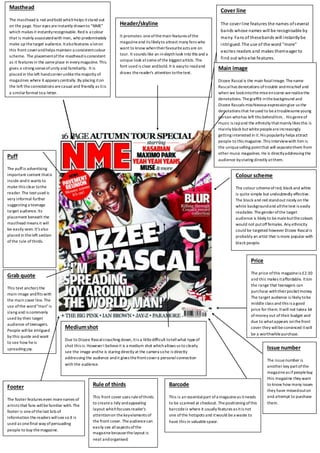 Masthead 
The masthead is red and bold which helps it stand out 
on the page. Your eyes are instantly drawn to “NME” 
which makes it instantly recognisable. Red is a colour 
that is mainly associated with men, who predominately 
make up the target audience. It also features a lot on 
this front cover and helps maintain a consistent colour 
scheme. The placement of the masthead is consistent 
as it features in the same place in every magazine. This 
gives a strong sense of unity and familiarity. It is 
placed in the left hand corner unlike the majority of 
magazines where it appears centrally. By placing it on 
the left the connotations are casual and friendly as it is 
a similar format to a letter. 
Puff 
The puff is advertising 
important content that is 
inside and it wants to 
make this clear to the 
reader. The text used is 
very informal further 
suggesting a teenage 
target audience. Its 
placement beneath the 
masthead means it will 
be easily seen. It's also 
placed in the left section 
of the rule of thirds. 
Footer 
Medium shot 
Due to Dizzee Rascal crouching down, it is a little difficult to tell what type of 
shot this is. However I believe it is a medium shot which allows us to clearly 
see the image and he is staring directly at the camera so he is directly 
addressing the audience and it gives the front cover a personal connection 
with the audience. 
The footer features even more names of 
artists that fans will be familiar with. The 
footer is one of the last bits of 
information the readers will see so it is 
used as one final way of persuading 
people to buy the magazine. 
Header/skyline 
It promotes one of the main features of the 
magazine and its likely to attract many fans who 
want to know when their favourite acts are on 
tour. It sounds like an in-depth look into this and a 
unique look at some of the biggest artists. The 
font used is clear and bold. It is easy to read and 
draws the reader's attention to the text. 
Cover line 
The cover l ine features the names of several 
bands whose names will be recognisable by 
many. Fans of these bands will instantly be 
intrigued. The use of the word "more" 
excites readers and makes them eager to 
find out who else features. 
Barcode 
This is an essential part of a magazine as it needs 
to be scanned at checkout. The positioning of this 
barcode is where it usually features as it is not 
one of the hotspots and it would be a waste to 
have this in valuable space. 
Issue number 
The issue number is 
another key part of the 
magazine as if people buy 
this magazine they want 
to know how many issues 
they have missed out on 
and attempt to purchase 
them. 
Grab quote 
This text anchors the 
main image and fits with 
the main cover line. The 
use of the word "man" is 
slang and is commonly 
used by their target 
audience of teenagers. 
People will be intrigued 
by this quote and want 
to see how he is 
spreading joy. 
Main image 
Dizzee Rascal is the main focal image. The name 
Rascal has denotations of trouble and mischief and 
when we look into the mise en scene we realise the 
denotations. The graffiti in the background and 
Dizzee Rascals mischievous expression give us the 
denotations that he used to be a troublesome young 
person who has left this behind him. . His genre of 
music is rap and the ethnicity that mainly likes this is 
mainly black but white people are increasingly 
getting interested in it. His popularity helps attract 
people to this magazine. This interview with him is 
the unique selling point that will separate them from 
other music magazines. He is directly addressing the 
audience by staring directly at them. 
Colour scheme 
The colour scheme of red, black and white 
is quite simple but undoubtedly effective. 
The black and red stand out nicely on the 
white background and all the text is easily 
readable. The gender of the target 
audience is likely to be male but the colours 
would not put off females. Any ethnicity 
could be targeted however Dizzee Rascal is 
probably an artist that is more popular with 
black people. 
Price 
The price of this magazine is £2.30 
and this makes it affordable. It is in 
the range that teenagers can 
purchase with their pocket money. 
The target audience is likely to be 
middle class and this is a good 
price for them. It will not take a lot 
of money out of their budget and 
due to what appears on the front 
cover they will be convinced it will 
be a worthwhile purchase. 
Rule of thirds 
This front cover uses rule of thirds 
to create a tidy and appealing 
layout which focuses reader's 
attention on the key elements of 
the front cover. The audience can 
easily see all aspects of the 
magazine because the layout is 
neat and organised. 
 