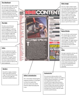 The Masthead 
The masthead is once again used but 
this time much smaller. It is one of 
the codes and conventions of 
content pages and helps give the 
magazine consistency and branding 
as people will become more and 
more familiar with them. The same 
colours are used to help build on this 
and to create a house style. 
Contents list 
Main image 
The main image is relates to what 
the header was advertising. Below it 
says "touring special" to show it is 
dedicated to this. It feels like this will 
not feature in all the magazines so 
this is a "special" one off. It is a 
medium shot so we can see both 
what appears to be the MNE 
editor/reporter and a tour bus that 
links in with the special. The bus is a 
prop so is part of mise en scene. 
The contents list tells you what is in the 
magazine and makes it easier for the reader to 
find what they are interested in. It is broken 
into categories which makes it more 
attractive. Some readers will just read the 
whole magazine so will not use the contents 
list but for others they may want to read the 
Dizzee Rascal feature first for example. The 
headings are put in bold to make the reader 
excited to read the features. 
Index 
Like the contents list, the index 
makes it easier for the readers to 
read the magazine and find the 
parts they are particularly 
interested in. The page numbers 
and bands are written clearly in 
the colour scheme of black and 
red and it stands out clearly on the 
white background. 
Rule of thirds 
The rule of thirds is used to present 
this contents page in a clear and 
appealing way. The three columns 
are a code and convention of 
contents pages. The target audience 
of teenagers are put off by a huge 
quantity of text so they have 
presented it this way to cater for 
their preferences. 
Offer 
Teenagers typically do not have a lot 
of money to spend and their 
purchases are often determined by 
how much pocket money they have. 
This deal will appeal to them as they 
will be saving money and receiving 
all the issues in the process. The 
prospect of it being delivered to 
their door will also be very 
appealing, 
Editor's introduction 
Thi s is the editor introducing the 
magazine and this is a nice touch 
to make the readers feel 
welcome and to also outline 
how the editor feels about the 
i s sue. 
The Date 
The date is one of the least 
important features of this 
contents page but is a welcome 
features nonetheless. It is a code 
and convention of contents pages 
and it is good for readers who 
may be reading an old issue or 
readers who may want to try to 
collect them all as they can easily 
see the date. 
Borders 
Around the images are borders 
which leave space around the 
image. This artistic feature draws 
your eye to the image and 
separates the different features. 
