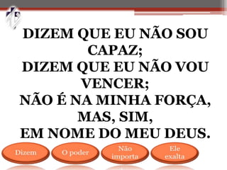 DIZEM QUE EU NÃO SOU
CAPAZ;
DIZEM QUE EU NÃO VOU
VENCER;
NÃO É NA MINHA FORÇA,
MAS, SIM,
EM NOME DO MEU DEUS.
 