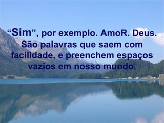 “ Sim ”, por exemplo. AmoR. Deus. São palavras que saem com facilidade, e preenchem espaços vazios em nosso mundo. 