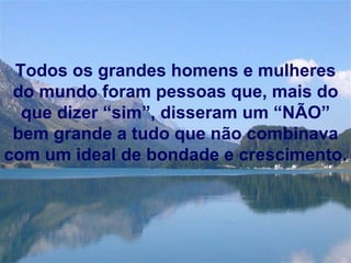 Todos os grandes homens e mulheres do mundo foram pessoas que, mais do que dizer “sim”, disseram um “NÃO” bem grande a tudo que não combinava com um ideal de bondade e crescimento. 
