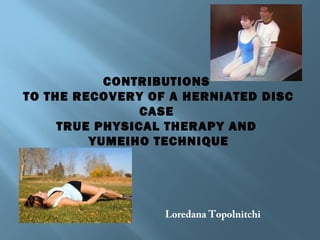 CONTRIBUTIONS
TO THE RECOVERY OF A HERNIATED DISC
CASE
TRUE PHYSICAL THERAPY AND
YUMEIHO TECHNIQUE
Loredana Topolnitchi
 