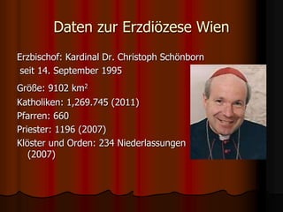 Daten zur Erzdiözese Wien
Erzbischof: Kardinal Dr. Christoph Schönborn
seit 14. September 1995
Größe: 9102 km2
Katholiken:...