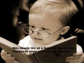 Não desejo tão só a festa do teu carinho,Suplico-te amor com que me eduques.