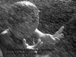 Ensina-me o trabalho e a humildade, o devotamento e o perdão.