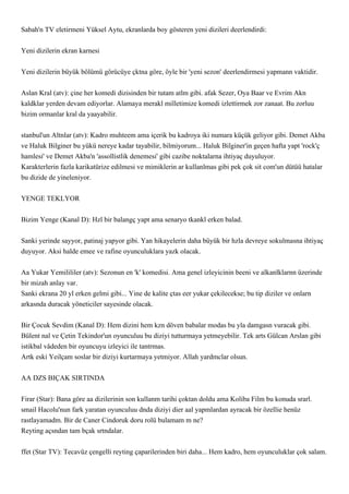 Sabah'n TV eletirmeni Yüksel Aytu, ekranlarda boy gösteren yeni dizileri deerlendirdi:


Yeni dizilerin ekran karnesi


Yeni dizilerin büyük bölümü görücüye çktna göre, öyle bir 'yeni sezon' deerlendirmesi yapmann vaktidir.


Aslan Kral (atv): çine her komedi dizisinden bir tutam atlm gibi. afak Sezer, Oya Baar ve Evrim Akn
kaldklar yerden devam ediyorlar. Alamaya merakl milletimize komedi izlettirmek zor zanaat. Bu zorluu
bizim ormanlar kral da yaayabilir.


stanbul'un Altnlar (atv): Kadro muhteem ama içerik bu kadroya iki numara küçük geliyor gibi. Demet Akba
ve Haluk Bilginer bu yükü nereye kadar tayabilir, bilmiyorum... Haluk Bilginer'in geçen hafta yapt 'rock'ç
hamlesi' ve Demet Akba'n 'assollistlik denemesi' gibi cazibe noktalarna ihtiyaç duyuluyor.
Karakterlerin fazla karikatürize edilmesi ve mimiklerin ar kullanlmas gibi pek çok sit com'un dütüü hatalar
bu dizide de yineleniyor.


YENGE TEKLYOR


Bizim Yenge (Kanal D): Hzl bir balangç yapt ama senaryo tkankl erken balad.


Sanki yerinde sayyor, patinaj yapyor gibi. Yan hikayelerin daha büyük bir hzla devreye sokulmasna ihtiyaç
duyuyor. Aksi halde emee ve rafine oyunculuklara yazk olacak.


Aa Yukar Yemilililer (atv): Sezonun en 'k' komedisi. Ama genel izleyicinin beeni ve alkanlklarnn üzerinde
bir mizah anlay var.
Sanki ekrana 20 yl erken gelmi gibi... Yine de kalite çtas eer yukar çekilecekse; bu tip diziler ve onlarn
arkasnda duracak yöneticiler sayesinde olacak.


Bir Çocuk Sevdim (Kanal D): Hem dizini hem kzn döven babalar modas bu yla damgasn vuracak gibi.
Bülent nal ve Çetin Tekindor'un oyunculuu bu diziyi tutturmaya yetmeyebilir. Tek arts Gülcan Arslan gibi
istikbal vâdeden bir oyuncuyu izleyici ile tantrmas.
Artk eski Yeilçam soslar bir diziyi kurtarmaya yetmiyor. Allah yardmclar olsun.


AA DZS BIÇAK SIRTINDA


Firar (Star): Bana göre aa dizilerinin son kullanm tarihi çoktan doldu ama Koliba Film bu konuda srarl.
smail Hacolu'nun fark yaratan oyunculuu dnda diziyi dier aal yapmlardan ayracak bir özellie henüz
rastlayamadm. Bir de Caner Cindoruk doru rolü bulamam m ne?
Reyting açsndan tam bçak srtndalar.


ffet (Star TV): Tecavüz çengelli reyting çaparilerinden biri daha... Hem kadro, hem oyunculuklar çok salam.
 