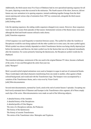 Additionally, the third season story Five Faces of Darkness had its own specialized opening sequence for all
five parts, depicting events that occurred in the miniseries. The fourth season of the show, however, did not
feature any new animation in its opening sequence, instead combining together footage from the third
season opening and various clips of animation from 1987 toy commercials, alongside the third season
opening theme.
[edit] Ending credits


Like the opening sequences, the ending credits sequences changed every season. However, these sequences
were clip reels of scenes from episodes of that season. Instrumental versions of the theme music were used,
although the third and fourth seasons utilized a male chorus.
[edit] Transition sequences


A brief sequence was used frequently to transition between scenes. The symbol for either the Autobots or
Decepticons would be seen being replaced with the other symbol (or in some cases, the same symbol again).
Which symbol was shown initially depended on which Transformers faction was being chiefly depicted just
before the transition, and likewise, the latter symbol was for the faction that was to be depicted immediately
after the transition. For scenes primarily featuring the Quintessons, the Decepticon symbol would also be
displayed.


This transition technique, reminiscent of the one used in the original Batman TV show, became a hallmark
of the series. It was used throughout the entire four-year run.
[edit] "Bumpers"


Brief, eyecatch-styled original animations were used as bumpers to segue in and out of commercial breaks.
These would depict individual characters transforming from one mode to another, often against a blank
colored background, and would end with the Transformers logo. The bumpers were accompanied by a
variation of the Transformers theme, and a voice-over by Victor Caroli.
[edit] Mini-documentaries


Several mini-documentaries, narrated by Caroli, aired at the end of certain Season 3 episodes. Excepting one
brief newly-animated shot of Slammer and Scamper in the Transformers cities segment, all of these simply
used clips of the series. Mini-documentaries were made on each of the following subjects:


 A detailed history of the Autobots
 A detailed history of the Decepticons
 A detailed profile of Ultra Magnus
 The story of a Decepticon subclan, the Predacons
 The history of the Quintessons
 The history of cassette Transformers
 The stories of the Transformer cities: Metroplex and Trypticon.
 