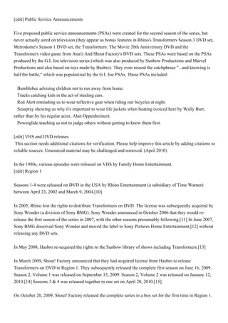 [edit] Public Service Announcements


Five proposed public service announcements (PSAs) were created for the second season of the series, but
never actually aired on television (they appear as bonus features in Rhino's Transformers Season 3 DVD set,
Metrodome's Season 1 DVD set, the Transformers: The Movie 20th Anniversary DVD and the
Transformers video game from Atari) And Shout Factory's DVD sets. These PSAs were based on the PSAs
produced by the G.I. Joe television series (which was also produced by Sunbow Productions and Marvel
Productions and also based on toys made by Hasbro). They even reused the catchphrase "...and knowing is
half the battle," which was popularized by the G.I. Joe PSAs. These PSAs included:


  Bumblebee advising children not to run away from home.
  Tracks catching kids in the act of stealing cars.
  Red Alert reminding us to wear reflective gear when riding our bicycles at night.
  Seaspray showing us why it's important to wear life jackets when boating (voiced here by Wally Burr,
rather than by his regular actor, Alan Oppenheimer).
  Powerglide teaching us not to judge others without getting to know them first.


[edit] VHS and DVD releases
This section needs additional citations for verification. Please help improve this article by adding citations to
reliable sources. Unsourced material may be challenged and removed. (April 2010)


In the 1980s, various episodes were released on VHS by Family Home Entertainment.
[edit] Region 1


Seasons 1-4 were released on DVD in the USA by Rhino Entertainment (a subsidiary of Time Warner)
between April 23, 2002 and March 9, 2004.[10]


In 2005, Rhino lost the rights to distribute Transformers on DVD. The license was subsequently acquired by
Sony Wonder (a division of Sony BMG). Sony Wonder announced in October 2006 that they would re-
release the first season of the series in 2007, with the other seasons presumably following.[11] In June 2007,
Sony BMG dissolved Sony Wonder and moved the label to Sony Pictures Home Entertainment,[12] without
releasing any DVD sets.


In May 2008, Hasbro re-acquired the rights to the Sunbow library of shows including Transformers.[13]


In March 2009, Shout! Factory announced that they had acquired license from Hasbro to release
Transformers on DVD in Region 1. They subsequently released the complete first season on June 16, 2009.
Season 2, Volume 1 was released on September 15, 2009. Season 2, Volume 2 was released on January 12,
2010.[14] Seasons 3 & 4 was released together in one set on April 20, 2010.[15]


On October 20, 2009, Shout! Factory released the complete series in a box set for the first time in Region 1.
 