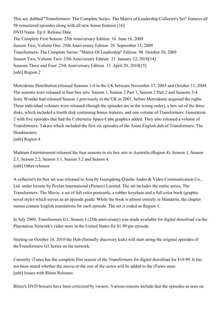 This set, dubbed "Transformers- The Complete Series: The Matrix of Leadership Collector's Set" features all
98 remastered episodes along with all new bonus features.[16]
DVD Name Ep # Release Date
The Complete First Season: 25th Anniversary Edition 16 June 16, 2009
Season Two, Volume One: 25th Anniversary Edition 28 September 15, 2009
Transformers- The Complete Series: "Matrix Of Leadership" Edition 98 October 20, 2009
Season Two, Volume Two: 25th Anniversary Edition 21 January 12, 2010[14]
Seasons Three and Four: 25th Anniversary Edition 33 April 20, 2010[15]
[edit] Region 2


Metrodome Distribution released Seasons 1-4 in the UK between November 17, 2003 and October 11, 2004.
The seasons were released in four box sets: Season 1, Season 2 Part 1, Season 2 Part 2 and Seasons 3-4.
Sony Wonder had released Season 1 previously in the UK in 2001, before Metrodome acquired the rights.
Three individual volumes were released (though the episodes are in the wrong order), a box set of the three
disks, which included a fourth disk containing bonus features, and one volume of Transformers: Generation
2 with five episodes that had the Cybernetic Space Cube graphics added. They also released a volume of
Transformers: Takara which included the first six episodes of the Asian English dub of Transformers: The
Headmasters.
[edit] Region 4


Madman Entertainment released the four seasons in six box sets in Australia (Region 4): Season 1, Season
2.1, Season 2.2, Season 3.1, Season 3.2 and Season 4.
[edit] Other releases


A collector's tin box set was released in Asia by Guangdong Qianhe Audio & Video Communication Co.,
Ltd. under license by Pexlan International (Picture) Limited. The set includes the entire series, The
Transformers: The Movie, a set of full color postcards, a rubber keychain and a full color book (graphic
novel style) which serves as an episode guide. While the book is almost entirely in Mandarin, the chapter
menus contain English translations for each episode. The set is coded as Region 1.


In July 2009, Transformers G1, Season 1 (25th anniversary) was made available for digital download via the
Playstation Network's video store in the United States for $1.99 per episode.


Starting on October 10, 2010 the Hub (formally discovery kids) will start airing the original episodes of
theTransformers G1 Series on the network.


Currently iTunes has the complete first season of the Transformers for digital download for $19.99. It has
not been stated whether the movie or the rest of the series will be added to the iTunes store.
[edit] Issues with Rhino Releases


Rhino's DVD boxsets have been criticized by owners. Various reasons include that the episodes as seen on
 
