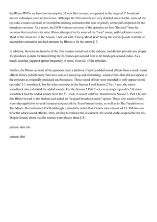 the Rhino DVDs are based on incomplete 35 mm film masters, as opposed to the original 1" broadcast
master videotapes aired on television. Although the film masters are very detailed and colorful, some of the
episodes contain alternate or incomplete/missing animation that was originally corrected/completed for the
broadcast versions. As a result, the DVD versions on some of the episodes are less "finished" than the
versions that aired on television. Rhino attempted to fix some of the "new" errors, with lackluster results.
Most of the errors are in the Season 1 box set with "Heavy Metal War" being the worst episode in terms of
incomplete animation and bad attempts by Rhino to fix the errors.[17]


In addition, the telecine transfer of the film masters turned out to be sub-par, and did not provide any proper
3:2 pulldown system for transferring the 24 frames-per-second film to 60 fields-per-second video. As a
result, aliasing (jaggies) appear frequently in most, if not all, of the episodes.


Further, the Rhino versions of the episodes have a plethora of newly-added sound effects from a stock sound
effects library (which many fans have said are annoying and distracting), sound effects that did not appear in
the episodes as originally produced and broadcast. These sound effects were intended to only appear on the
episodes' 5.1 soundtrack, but for select episodes in the Season 1 and Season 2 Part 1 sets, the stereo
soundtrack also exhibited the added sounds. For the Season 2 Part 2 set, every single episode's 2.0 stereo
soundtrack had the added sounds from the 5.1 track. It wasn't until the Transformers Season 3, Part 1 boxset
that Rhino bowed to the fanbase and added an "original broadcast audio" option. These new sound effects
were also applied to several European releases of the Transformers series, as well as to The Transformers:
The Movie: Reconstructed DVD (although it should be noted that Rhino's own version of TF:TM does not
have the added sound effects). Only serving to enhance the discontent, the sound studio responsible for this,
Magno Sound, claim that the sounds were always there.[18]


yabanci dizi izle


yabanci dizi
 