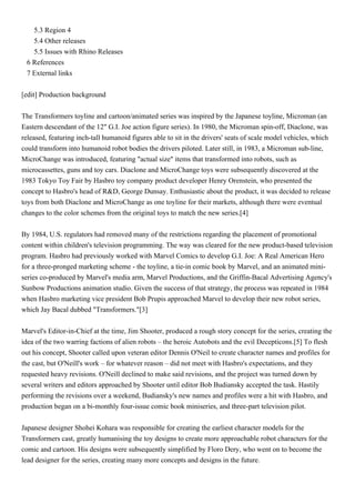 5.3 Region 4
   5.4 Other releases
   5.5 Issues with Rhino Releases
 6 References
 7 External links


[edit] Production background


The Transformers toyline and cartoon/animated series was inspired by the Japanese toyline, Microman (an
Eastern descendant of the 12" G.I. Joe action figure series). In 1980, the Microman spin-off, Diaclone, was
released, featuring inch-tall humanoid figures able to sit in the drivers' seats of scale model vehicles, which
could transform into humanoid robot bodies the drivers piloted. Later still, in 1983, a Microman sub-line,
MicroChange was introduced, featuring "actual size" items that transformed into robots, such as
microcassettes, guns and toy cars. Diaclone and MicroChange toys were subsequently discovered at the
1983 Tokyo Toy Fair by Hasbro toy company product developer Henry Orenstein, who presented the
concept to Hasbro's head of R&D, George Dunsay. Enthusiastic about the product, it was decided to release
toys from both Diaclone and MicroChange as one toyline for their markets, although there were eventual
changes to the color schemes from the original toys to match the new series.[4]


By 1984, U.S. regulators had removed many of the restrictions regarding the placement of promotional
content within children's television programming. The way was cleared for the new product-based television
program. Hasbro had previously worked with Marvel Comics to develop G.I. Joe: A Real American Hero
for a three-pronged marketing scheme - the toyline, a tie-in comic book by Marvel, and an animated mini-
series co-produced by Marvel's media arm, Marvel Productions, and the Griffin-Bacal Advertising Agency's
Sunbow Productions animation studio. Given the success of that strategy, the process was repeated in 1984
when Hasbro marketing vice president Bob Prupis approached Marvel to develop their new robot series,
which Jay Bacal dubbed "Transformers."[3]


Marvel's Editor-in-Chief at the time, Jim Shooter, produced a rough story concept for the series, creating the
idea of the two warring factions of alien robots – the heroic Autobots and the evil Decepticons.[5] To flesh
out his concept, Shooter called upon veteran editor Dennis O'Neil to create character names and profiles for
the cast, but O'Neill's work – for whatever reason – did not meet with Hasbro's expectations, and they
requested heavy revisions. O'Neill declined to make said revisions, and the project was turned down by
several writers and editors approached by Shooter until editor Bob Budiansky accepted the task. Hastily
performing the revisions over a weekend, Budiansky's new names and profiles were a hit with Hasbro, and
production began on a bi-monthly four-issue comic book miniseries, and three-part television pilot.


Japanese designer Shohei Kohara was responsible for creating the earliest character models for the
Transformers cast, greatly humanising the toy designs to create more approachable robot characters for the
comic and cartoon. His designs were subsequently simplified by Floro Dery, who went on to become the
lead designer for the series, creating many more concepts and designs in the future.
 