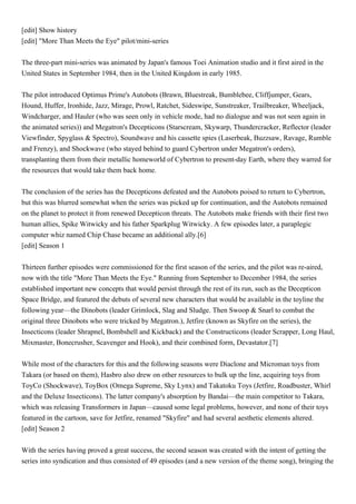 [edit] Show history
[edit] "More Than Meets the Eye" pilot/mini-series


The three-part mini-series was animated by Japan's famous Toei Animation studio and it first aired in the
United States in September 1984, then in the United Kingdom in early 1985.


The pilot introduced Optimus Prime's Autobots (Brawn, Bluestreak, Bumblebee, Cliffjumper, Gears,
Hound, Huffer, Ironhide, Jazz, Mirage, Prowl, Ratchet, Sideswipe, Sunstreaker, Trailbreaker, Wheeljack,
Windcharger, and Hauler (who was seen only in vehicle mode, had no dialogue and was not seen again in
the animated series)) and Megatron's Decepticons (Starscream, Skywarp, Thundercracker, Reflector (leader
Viewfinder, Spyglass & Spectro), Soundwave and his cassette spies (Laserbeak, Buzzsaw, Ravage, Rumble
and Frenzy), and Shockwave (who stayed behind to guard Cybertron under Megatron's orders),
transplanting them from their metallic homeworld of Cybertron to present-day Earth, where they warred for
the resources that would take them back home.


The conclusion of the series has the Decepticons defeated and the Autobots poised to return to Cybertron,
but this was blurred somewhat when the series was picked up for continuation, and the Autobots remained
on the planet to protect it from renewed Decepticon threats. The Autobots make friends with their first two
human allies, Spike Witwicky and his father Sparkplug Witwicky. A few episodes later, a paraplegic
computer whiz named Chip Chase became an additional ally.[6]
[edit] Season 1


Thirteen further episodes were commissioned for the first season of the series, and the pilot was re-aired,
now with the title "More Than Meets the Eye." Running from September to December 1984, the series
established important new concepts that would persist through the rest of its run, such as the Decepticon
Space Bridge, and featured the debuts of several new characters that would be available in the toyline the
following year—the Dinobots (leader Grimlock, Slag and Sludge. Then Swoop & Snarl to combat the
original three Dinobots who were tricked by Megatron.), Jetfire (known as Skyfire on the series), the
Insecticons (leader Shrapnel, Bombshell and Kickback) and the Constructicons (leader Scrapper, Long Haul,
Mixmaster, Bonecrusher, Scavenger and Hook), and their combined form, Devastator.[7]


While most of the characters for this and the following seasons were Diaclone and Microman toys from
Takara (or based on them), Hasbro also drew on other resources to bulk up the line, acquiring toys from
ToyCo (Shockwave), ToyBox (Omega Supreme, Sky Lynx) and Takatoku Toys (Jetfire, Roadbuster, Whirl
and the Deluxe Insecticons). The latter company's absorption by Bandai—the main competitor to Takara,
which was releasing Transformers in Japan—caused some legal problems, however, and none of their toys
featured in the cartoon, save for Jetfire, renamed "Skyfire" and had several aesthetic elements altered.
[edit] Season 2


With the series having proved a great success, the second season was created with the intent of getting the
series into syndication and thus consisted of 49 episodes (and a new version of the theme song), bringing the
 