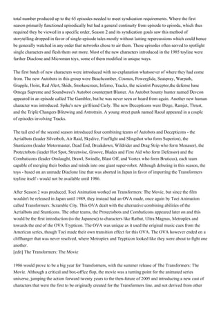 total number produced up to the 65 episodes needed to meet syndication requirements. Where the first
season primarily functioned episodically but had a general continuity from episode to episode, which thus
required they be viewed in a specific order, Season 2 and its syndication goals saw this method of
storytelling dropped in favor of single-episode tales mostly without lasting repercussions which could hence
be generally watched in any order that networks chose to air them. These episodes often served to spotlight
single characters and flesh them out more. Most of the new characters introduced in the 1985 toyline were
further Diaclone and Microman toys, some of them modified in unique ways.


The first batch of new characters were introduced with no explanation whatsoever of where they had come
from. The new Autobots in this group were Beachcomber, Cosmos, Powerglide, Seaspray, Warpath,
Grapple, Hoist, Red Alert, Skids, Smokescreen, Inferno, Tracks, the scientist Perceptor,the defense base
Omega Supreme and Soundwave's Autobot counterpart Blaster. An Autobot bounty hunter named Devcon
appeared in an episode called The Gambler, but he was never seen or heard from again. Another new human
character was introduced: Spike's new girlfriend Carly. The new Decepticons were Dirge, Ramjet, Thrust,
and the Triple Changers Blitzwing and Astrotrain. A young street punk named Raoul appeared in a couple
of episodes involving Tracks.


The tail end of the second season introduced four combining teams of Autobots and Decepticons - the
Aerialbots (leader Silverbolt, Air Raid, Skydive, Fireflight and Slingshot who form Superion), the
Stunticons (leader Motormaster, Dead End, Breakdown, Wildrider and Drag Strip who form Menasor), the
Protectobots (leader Hot Spot, Streetwise, Groove, Blades and First Aid who form Defensor) and the
Combaticons (leader Onslaught, Brawl, Swindle, Blast Off, and Vortex who form Bruticus), each team
capable of merging their bodies and minds into one giant super-robot. Although debuting in this season, the
toys - based on an unmade Diaclone line that was aborted in Japan in favor of importing the Transformers
toyline itself - would not be available until 1986.


After Season 2 was produced, Toei Animation worked on Transformers: The Movie, but since the film
wouldn't be released in Japan until 1989, they instead had an OVA made, once again by Toei Animation
called Transformers: Scramble City. This OVA dealt with the alternative combining abilities of the
Aerialbots and Stunticons. The other teams, the Protectobots and Combaticons appeared later on and this
would be the first introduction (to the Japanese) to characters like Ratbat, Ultra Magnus, Metroplex and
towards the end of the OVA Trypticon. The OVA was unique as it used the original music cues from the
American series, though Toei made their own transition effect for this OVA. The OVA however ended on a
cliffhanger that was never resolved, where Metroplex and Trypticon looked like they were about to fight one
another.
[edit] The Transformers: The Movie


1986 would prove to be a big year for Transformers, with the summer release of The Transformers: The
Movie. Although a critical and box-office flop, the movie was a turning point for the animated series
universe, jumping the action forward twenty years to the then-future of 2005 and introducing a new cast of
characters that were the first to be originally created for the Transformers line, and not derived from other
 