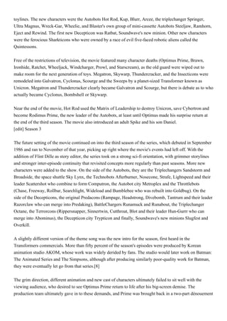 toylines. The new characters were the Autobots Hot Rod, Kup, Blurr, Arcee, the triplechanger Springer,
Ultra Magnus, Wreck-Gar, Wheelie, and Blaster's own group of mini-cassette Autobots Steeljaw, Ramhorn,
Eject and Rewind. The first new Decepticon was Ratbat, Soundwave's new minion. Other new characters
were the ferocious Sharkticons who were owned by a race of evil five-faced robotic aliens called the
Quintessons.


Free of the restrictions of television, the movie featured many character deaths (Optimus Prime, Brawn,
Ironhide, Ratchet, Wheeljack, Windcharger, Prowl, and Starscream), as the old guard were wiped out to
make room for the next generation of toys. Megatron, Skywarp, Thundercracker, and the Insecticons were
remodeled into Galvatron, Cyclonus, Scourge and the Sweeps by a planet-sized Transformer known as
Unicron. Megatron and Thundercracker clearly became Galvatron and Scourge, but there is debate as to who
actually became Cyclonus, Bombshell or Skywarp.


Near the end of the movie, Hot Rod used the Matrix of Leadership to destroy Unicron, save Cybertron and
become Rodimus Prime, the new leader of the Autobots, at least until Optimus made his surprise return at
the end of the third season. The movie also introduced an adult Spike and his son Daniel.
[edit] Season 3


The future setting of the movie continued on into the third season of the series, which debuted in September
1986 and ran to November of that year, picking up right where the movie's events had left off. With the
addition of Flint Dille as story editor, the series took on a strong sci-fi orientation, with grimmer storylines
and stronger inter-episode continuity that revisited concepts more regularly than past seasons. More new
characters were added to the show. On the side of the Autobots, they are the Triplechangers Sandstorm and
Broadside, the space shuttle Sky Lynx, the Technobots Afterburner, Nosecone, Strafe, Lightspeed and their
leader Scattershot who combine to form Computron, the Autobot city Metroplex and the Throttlebots
(Chase, Freeway, Rollbar, Searchlight, Wideload and Bumblebee who was rebuilt into Goldbug). On the
side of the Decepticons, the original Predacons (Rampage, Headstrong, Divebomb, Tantrum and their leader
Razorclaw who can merge into Predaking), BattleChargers Runamuck and Runabout, the Triplechanger
Octane, the Terrorcons (Rippersnapper, Sinnertwin, Cutthroat, Blot and their leader Hun-Gurrr who can
merge into Abominus), the Decepticon city Trypticon and finally, Soundwave's new minions Slugfest and
Overkill.


A slightly different version of the theme song was the new intro for the season, first heard in the
Transformers commercials. More than fifty percent of the season's episodes were produced by Korean
animation studio AKOM, whose work was widely derided by fans. The studio would later work on Batman:
The Animated Series and The Simpsons, although after producing similarly poor-quality work for Batman,
they were eventually let go from that series.[8]


The grim direction, different animation and new cast of characters ultimately failed to sit well with the
viewing audience, who desired to see Optimus Prime return to life after his big-screen demise. The
production team ultimately gave in to these demands, and Prime was brought back in a two-part dénouement
 