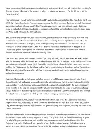 space battle resulted in both the ships crash landing on a prehistoric Earth, the Ark crashing into the side of a
dormant volcano. (The fate of the Nemesis is subject to retroactive continuity. For the full story, see the
Nemesis article.)


Four million years passed while the Autobots and Decepticons lay dormant aboard the Ark. In the Earth year
1984, the volcano housing the Ark erupted, reawakening the ship's computer, Teletraan I, which then set out
a probe to scan Earth life, and modified the Transformers so as to give them alternate modes that could
blend in on Earth, but the probe did not recognize carbon-based life, and instead chose vehicles like a truck
for Prime and F-15 Eagles for 3 Decepticons.


The Autobots and Decepticons, now stuck on Earth, continued their war more ferociously than ever. The
Decepticons wished to drain Earth of all its resources, converting it into energon for their use, while the
Autobots were committed to stopping them, and to protecting the human race. This era would later be
referred to by Transformers as the "Great War." The war was almost ended as soon as it began, as the
Decepticons gained an early lead, and were even able to build a space cruiser to leave Earth, however
Autobot intervention prevented them from escaping orbit.


New allies were gained on both sides. Humans Sparkplug Witwicky and his son, Spike Witwicky, allied
with the Autobots, while the human Doctor Arkeville sided with the Decepticons. Jetfire and the Insecticons
were discovered already living on Earth. Both sides even built new allies to join their cause, the Autobots
building the Dinobots and the Aerialbots, and the Decepticons building the Stunticons and the Combaticons.
They were later joined by some allies who had been elsewhere in the universe including Omega Supreme
and the Constructicons.


Despite wild gimmicks on both sides, including attempts to build better weapons, to undermine history
through time travel, and even a temporarily successful attempt to warp Cybertron into Earth's orbit, neither
side gained an overwhelming advantage, despite the Decepticons being defeated by the Autobots in nearly
every episode. In the long run however, the Decepticons took the lead in the Great War, creating a Space
Bridge that allowed them to warp individual Transformers to and from Cybertron at any time. This allowed
them to claim rule of Cybertron, which gave them the winning edge for many years.


All of this changed in 2005, over 20 years after the start of the Great War. The Decepticons launched a
surprise attack on Autobot City, on Earth. Countless Transformers lost their lives in the battle for Autobot
City, but the Decepticons were repelled thanks to Optimus' victory over Megatron, a victory that came at the
cost of his own life.


Megatron and the other wounded Decepticons were abandoned by the stronger members of the team, in part
due to Starscream's desire to usurp Megatron as leader. The god-like Unicron found them drifting in space.
He rebuilt Megatron as Galvatron, and sent him on a quest to destroy the Matrix of Leadership. The
Autobots' new leader, Rodimus Prime, was able to stop the Decepticons however. In his first battle as
leader, he destroyed Unicron, reclaimed Cybertron for the Autobots, and expelled Galvatron into deep
 