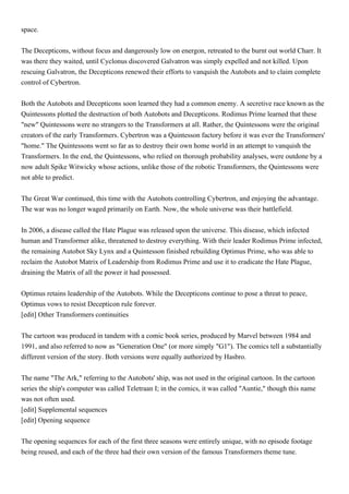 space.


The Decepticons, without focus and dangerously low on energon, retreated to the burnt out world Charr. It
was there they waited, until Cyclonus discovered Galvatron was simply expelled and not killed. Upon
rescuing Galvatron, the Decepticons renewed their efforts to vanquish the Autobots and to claim complete
control of Cybertron.


Both the Autobots and Decepticons soon learned they had a common enemy. A secretive race known as the
Quintessons plotted the destruction of both Autobots and Decepticons. Rodimus Prime learned that these
"new" Quintessons were no strangers to the Transformers at all. Rather, the Quintessons were the original
creators of the early Transformers. Cybertron was a Quintesson factory before it was ever the Transformers'
"home." The Quintessons went so far as to destroy their own home world in an attempt to vanquish the
Transformers. In the end, the Quintessons, who relied on thorough probability analyses, were outdone by a
now adult Spike Witwicky whose actions, unlike those of the robotic Transformers, the Quintessons were
not able to predict.


The Great War continued, this time with the Autobots controlling Cybertron, and enjoying the advantage.
The war was no longer waged primarily on Earth. Now, the whole universe was their battlefield.


In 2006, a disease called the Hate Plague was released upon the universe. This disease, which infected
human and Transformer alike, threatened to destroy everything. With their leader Rodimus Prime infected,
the remaining Autobot Sky Lynx and a Quintesson finished rebuilding Optimus Prime, who was able to
reclaim the Autobot Matrix of Leadership from Rodimus Prime and use it to eradicate the Hate Plague,
draining the Matrix of all the power it had possessed.


Optimus retains leadership of the Autobots. While the Decepticons continue to pose a threat to peace,
Optimus vows to resist Decepticon rule forever.
[edit] Other Transformers continuities


The cartoon was produced in tandem with a comic book series, produced by Marvel between 1984 and
1991, and also referred to now as "Generation One" (or more simply "G1"). The comics tell a substantially
different version of the story. Both versions were equally authorized by Hasbro.


The name "The Ark," referring to the Autobots' ship, was not used in the original cartoon. In the cartoon
series the ship's computer was called Teletraan I; in the comics, it was called "Auntie," though this name
was not often used.
[edit] Supplemental sequences
[edit] Opening sequence


The opening sequences for each of the first three seasons were entirely unique, with no episode footage
being reused, and each of the three had their own version of the famous Transformers theme tune.
 