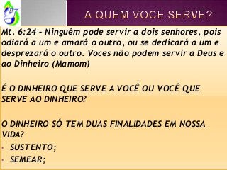 Mt. 6:24 – Ninguém pode servir a dois senhores, pois
odiará a um e amará o outro, ou se dedicará a um e
desprezará o outro. Voces não podem servir a Deus e
ao Dinheiro (Mamom)
É O DINHEIRO QUE SERVE A VOCÊ OU VOCÊ QUE
SERVE AO DINHEIRO?
O DINHEIRO SÓ TEM DUAS FINALIDADES EM NOSSA
VIDA?
• SUSTENTO;
• SEMEAR;
 