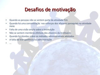 Desafios de motivação Quando as pessoas não se sentem parte da atividade Fim Quando há uma concentração  nos esforços dos afazeres paroquiais na atividade meio Falta de uma visão ampla sobre a Instituição Não se sentem membros efetivos dos afazeres da Instituição Quando há dúvidas sobre os métodos administrativos adotados A falta de transparência na administração ...  