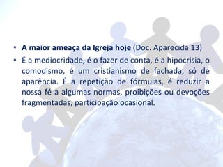 A maior ameaça da Igreja hoje  (Doc. Aparecida 13)  É a mediocridade, é o fazer de conta, é a hipocrisia, o comodismo, é um cristianismo de fachada, só de aparência. É a repetição de fórmulas, é reduzir a nossa fé a algumas normas, proibições ou devoções fragmentadas, participação ocasional. 