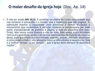 O maior desafio da Igreja hoje   (Doc. Ap. 14)  É não ter medo  (Mt 28,5).  É acreditar na vitória de Cristo ressuscitado que nos estimula à conversão e a manter viva a esperança que não engana.  É, sobretudo mostrar a capacidade  para promover e formar discípulos e missionários que respondam à vocação recebida e comuniquem por toda parte, transbordando de gratidão e alegria, o dom do encontro com Jesus Cristo. Não temos outro tesouro a não ser este. Não temos outra felicidade nem outra prioridade senão a de sermos instrumentos do Espírito de Deus na Igreja, para que Cristo seja encontrado, seguido, amado, adorado, anunciado e comunicado a todos, não obstante todas as dificuldades e resistências. Este é o melhor serviço - o seu serviço! - que a Igreja deve oferecer às pessoas e nações". 