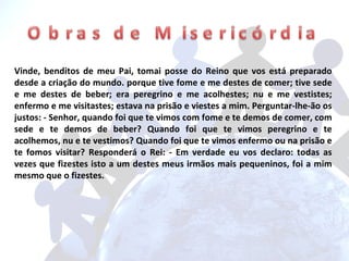 Vinde, benditos de meu Pai, tomai posse do Reino que vos está preparado desde a criação do mundo. porque tive fome e me destes de comer; tive sede e me destes de beber; era peregrino e me acolhestes; nu e me vestistes; enfermo e me visitastes; estava na prisão e viestes a mim. Perguntar-lhe-ão os justos: - Senhor, quando foi que te vimos com fome e te demos de comer, com sede e te demos de beber? Quando foi que te vimos peregrino e te acolhemos, nu e te vestimos? Quando foi que te vimos enfermo ou na prisão e te fomos visitar? Responderá o Rei: - Em verdade eu vos declaro: todas as vezes que fizestes isto a um destes meus irmãos mais pequeninos, foi a mim mesmo que o fizestes. 