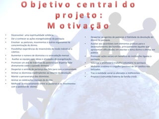 Desenvolver  uma espiritualidade solidária. Dar a conhecer as ações evangelizadoras da paróquia. Envolver  as pastorais, movimentos e outros organismos na conscientização do dízimo. Possibilitar experiências de misericórdia de modo individual e coletivo. Aumentar o número de dizimistas e a arrecadação mensal. Auxiliar as equipes com ideias e atividades de evangelização. Promover um ano de trabalhos da pastoral que dispense falar diretamente sobre a questão dinheiro. Despertar o sentido de pertença dos fiéis para com a comunidade. Animar os dizimistas inadimplentes ao retorno da devolução. Manter a perseverança dos dizimistas. Animar as celebrações mensais do dízimo. Melhorar  o relacionamento entre as pastorais e os  movimentos com a pastoral do  dízimo. Despertar os agentes de pastorais à fidelidade da devolução do dízimo na paróquia. Auxiliar aos sacerdotes com elementos práticos para o desenvolvimento das homilias; principalmente àqueles que apresentam dificuldades em abordar o tema dízimo e ofertas em público. Promover ações sociais em benefício de instituições ligadas à paróquia. Valorizar e promover o trabalho voluntário na paróquia. Melhorar a estima e o orgulho (positivo) de ser católico nos batizados. Traz à realidade social os alienados e indiferentes. Propicia a comunhão fraterna da família cristã. 