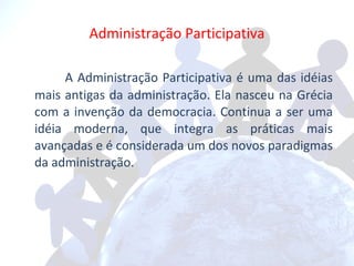 Administração Participativa A Administração Participativa é uma das idéias mais antigas da administração. Ela nasceu na Grécia com a invenção da democracia. Continua a ser uma idéia moderna, que integra as práticas mais avançadas e é considerada um dos novos paradigmas da administração. 