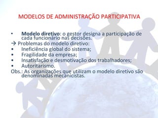 MODELOS DE ADMINISTRAÇÃO PARTICIPATIVA Modelo diretivo : o gestor designa a participação de cada funcionário nas decisões.    Problemas do modelo diretivo: Ineficiência global do sistema; Fragilidade da empresa; Insatisfação e desmotivação dos trabalhadores; Autoritarismo. Obs.: As organizações que utilizam o modelo diretivo são denominadas mecanicistas. 