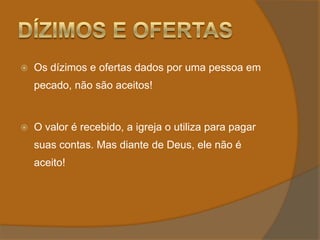 Dízimos e OfertasOs dízimos e ofertas dados por uma pessoa em pecado, não são aceitos!O valor é recebido, a igreja o utiliza para pagar suas contas. Mas diante de Deus, ele não é aceito!