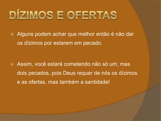 Dízimos e OfertasAlguns podem achar que melhor então é não dar os dízimos por estarem em pecado.Assim, você estará cometendo não só um, mas dois pecados, pois Deus requer de nós os dízimos e as ofertas, mas também a santidade! 