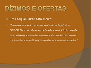 Dízimos e OfertasEm Ezequiel 20:40 está escrito:“Porque no meu santo monte, no monte alto de Israel, diz o SENHOR Deus, ali toda a casa de Israel me servirá, toda, naquela terra; ali me agradarei deles, ali requererei as vossas ofertas e as primícias das vossas dádivas, com todas as vossas coisas santas.”