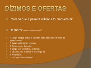 Dízimos e OfertasPerceba que a palavra utilizada foi “requererei”Requerer (segundo o dicionário Priberam): 1. Dirigir petição oficial a; solicitar, pedir, reclamar por meio de requerimento.2. Exigir; determinar; precisar.3. Merecer, ser digno de.4. Exigir com intimativa, reclamar.5. Chamar por, reclamar a presença de.6. Requestar.7. Dir. Pedir judicialmente.