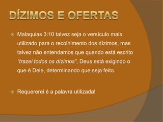 Dízimos e OfertasMalaquias 3:10 talvez seja o versículo mais utilizado para o recolhimento dos dízimos, mas talvez não entendamos que quando está escrito “trazei todos os dízimos”, Deus está exigindo o que é Dele, determinando que seja feito. Requererei é a palavra utilizada! 