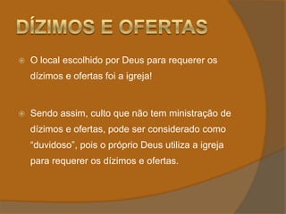 Dízimos e OfertasO local escolhido por Deus para requerer os dízimos e ofertas foi a igreja!Sendo assim, culto que não tem ministração de dízimos e ofertas, pode ser considerado como “duvidoso”, pois o próprio Deus utiliza a igreja para requerer os dízimos e ofertas.