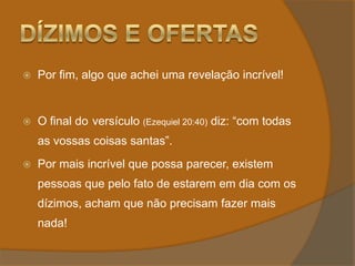 Dízimos e OfertasPor fim, algo que achei uma revelação incrível!O final do 	versículo (Ezequiel 20:40) diz: “com todas as vossas coisas santas”.Por mais incrível que possa parecer, existem pessoas que pelo fato de estarem em dia com os dízimos, acham que não precisam fazer mais nada!