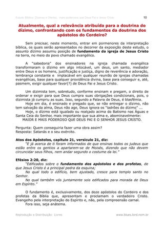 Estudo Bíblico: Dízimos e Ofertas, mais poderosos que Deus Pai e Jesus Cristo                    10

 Atualmente, qual a relevância atribuída para a doutrina do
 dízimo, confrontando com os fundamentos da doutrina dos
                  apóstolos do Cordeiro?

       Sem precisar, neste momento, entrar em pormenores da interpretação
bíblica, os quais serão apresentados no decorrer da exposição deste estudo, o
assunto dízimo assumiu posição de fundamento da igreja de Jesus Cristo
na terra, no meio do povo chamado evangélico.

      A “sabedoria” dos ensinadores na igreja chamada evangélica
transformaram o dízimo em algo intocável, um deus, um santo, mediador
entre Deus e os homens, justificação e justiça, digno de reverência e adoração,
lembrança constante e implacável em qualquer reunião de igrejas chamadas
evangélicas, base para qualquer providência divina, base para conseguir e, até,
pasmem, exigir qualquer favor(?) de Deus Pai e Jesus Cristo.

      Um dizimista tem, sobretudo, conforme ensinam e pregam, o direito de
ordenar e exigir para que Deus cumpra suas obrigações condicionais, pois, o
dizimista já cumpriu as suas. Isso, segundo a Palavra de Deus, é blasfêmia.
      Hoje em dia, é ensinado e pregado que, se não entregar o dízimo, não
tem salvação da alma, Deus não age, Deus ignora os “ladrões do dízimo” ...
      Hoje, o dízimo está igualado ou realçado acima do Batismo nas Águas e
Santa Ceia do Senhor, mais importante que sua alma e, abominavelmente:
    MAIOR E MAIS PODEROSO QUE DEUS PAI E O SENHOR JESUS CRISTO.

Pergunta: Quem conseguiria fazer uma obra assim?
Resposta: Satanás e o seu exército.

Atos dos Apóstolos, capítulo 21, versículo 21, diz:
      “E já acerca de ti foram informados de que ensinas todos os judeus que
estão entre os gentios a apartarem-se de Moisés, dizendo que não devem
circuncidar seus filhos, nem andar segundo o costume da lei.”

Efésios 2:20, diz:
      “Edificados sobre o fundamento dos apóstolos e dos profetas, de
que Jesus Cristo é a principal pedra da esquina;
      No qual todo o edifício, bem ajustado, cresce para templo santo no
Senhor.
      No qual também vós juntamente sois edificados para morada de Deus
em Espírito.”

      O fundamento é, exclusivamente, dos doze apóstolos do Cordeiro e dos
profetas da Bíblia que, apresentam e proclamam o verdadeiro Cristo.
Evangelho pela interpretação do Espírito e, não, pela compreensão carnal.
      Fora isso, seja anátema.


Reprodução e Distribuição: Livres                                               www.blues.lord.nom.br
 