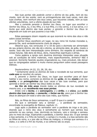 Estudo Bíblico: Dízimos e Ofertas, mais poderosos que Deus Pai e Jesus Cristo                    100

      Nas tuas portas não poderás comer o dízimo do teu grão, nem do teu
mosto, nem do teu azeite, nem as primogenituras das tuas vacas, nem das
tuas ovelhas, nem nenhum dos teus votos, que houveres votado, nem as tuas
ofertas voluntárias, nem a oferta alçada da tua mão.
      Mas o comerás perante o Senhor teu Deus, no lugar que escolher o
Senhor teu Deus, tu, e teu filho, e a tua filha, e o teu servo, e a tua serva, e o
levita que está dentro das tuas portas; e perante o Senhor teu Deus te
alegrarás em tudo em que puseres a tua mão. “

       Estas passagens dizem respeito ao que ocorrerá no reino dos céus e não
sobre coisas terrenas.
       O Senhor Deus escolherá um lugar, no seu reino há muitas moradas e,
perante Ele, será verdadeiramente cheio de alegria.
       Observe que, nos versículos 17 e 18 diz para o dizimista ser alimentado
do seu próprio dízimo, ele não dá o dízimo, se alimenta dele, do grão, mosto e
azeite. Isso não tem interpretação como dinheiro. Diz respeito às sombras de
coisas futuras. São dons de Deus, dons, maravilhas espirituais e almas.
       Como podeira a igreja com doutrina dizimista interpretar essa situação
sob as condições de bens materiais, mais especificamente, dinheiro? Não é
possível. Somente fazendo ajustes enganadores ou, mais provável, não deixar
que os congregados saibam e muito menos perguntem sobre essas passagens
bíblicas.

      Deuteronômio 14:22, 23, 28, 29, diz:
      “ Certamente darás os dízimos de toda a novidade da tua semente, que
cada ano se recolher do campo.
      E, perante o Senhor teu Deus, no lugar que escolher para ali fazer
habitar o seu nome, comereis os dízimos do teu grão, do teu mosto e do teu
azeite, e os primogênitos das tuas vacas e das tuas ovelhas, para que
aprenda a temer ao Senhor teu Deus todos os dias.
      Ao fim de três anos tirarás todos os dízimos da tua novidade no
mesmo ano, e os recolherás nas suas portas.
      Então virá o levita, e o estrangeiro, e o órfão, e a viúva, que estão
dentro das tuas portas, e comerão, e fartar-se-ão, para que o Senhor teu
Deus te abençoe em toda a obra das tuas mãos, que fizeres. “

       Nós, os filhos de Deus semeamos, o quê? O que é o campo?
       Eis que o semeador saiu a semear ... a parábola do semeador,
encontrada no evangelho de Mateus, capítulo 13.
       Logo após a parábola do semeador vem a parábola do trigo e do joio,
dizendo que o reino dos céus é semelhante ao homem que semeia boa
semente no seu campo, mas, dormindo os homens, veio o inimigo e semeou
joio no meio do trigo. Explicando a parábola, o Senhor Jesus diz: O que semeia
a boa semente, é o Filho do homem; o campo é o mundo, e a boa semente são
os filhos do reino, e o joio são os filhos do maligno; o inimigo que semeou é o
diabo; e a ceifa é o fim do mundo, e os ceifeiros são os anjos.

Reprodução e Distribuição: Livres                                               www.blues.lord.nom.br
 