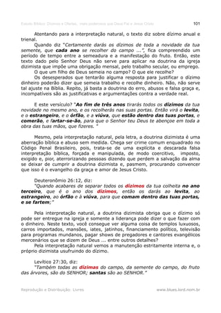 Estudo Bíblico: Dízimos e Ofertas, mais poderosos que Deus Pai e Jesus Cristo                    101

       Atentando para a interpretação natural, o texto diz sobre dízimo anual e
trienal.
       Quando diz “Certamente darás os dízimos de toda a novidade da tua
semente, que cada ano se recolher do campo ...”, fica compreendido um
período de tempo entre a semeadura e a manifestação do fruto. Então, este
texto dado pelo Senhor Deus não serve para aplicar na doutrina da igreja
dizimista que impõe uma obrigação mensal, pelo trabalho secular, ou emprego.
       O que um filho de Deus semeia no campo? O que ele recolhe?
       Os desesperados que tentarão alguma resposta para justificar o dízimo
dinheiro poderão dizer que semeia trabalho e recolhe dinheiro. Não, não serve
tal ajuste na Bíblia. Repito, já basta a doutrina do erro, abusos e falsa graça e,
incompatíveis são as justificativas e argumentações contra a verdade real.

      E este versículo? “Ao fim de três anos tirarás todos os dízimos da tua
novidade no mesmo ano, e os recolherás nas suas portas. Então virá o levita,
e o estrangeiro, e o órfão, e a viúva, que estão dentro das tuas portas, e
comerão, e fartar-se-ão, para que o Senhor teu Deus te abençoe em toda a
obra das tuas mãos, que fizeres. ”

      Mesmo, pela interpretação natural, pela letra, a doutrina dizimista é uma
aberração bíblica e abuso sem medida. Chega ser crime comum enquadrado no
Código Penal Brasileiro, pois, trata-se de uma explícita e descarada falsa
interpretação bíblica, forçada e manipulada, de modo coercitivo, imposto,
exigido e, pior, aterrorizando pessoas dizendo que perdem a salvação da alma
se deixar de cumprir a doutrina dizimista e, pasmem, procurando convencer
que isso é o evangelho da graça e amor de Jesus Cristo.

      Deuteronômio 26:12, diz:
      “Quando acabares de separar todos os dízimos da tua colheita no ano
terceiro, que é o ano dos dízimos, então os darás ao levita, ao
estrangeiro, ao órfão e à viúva, para que comam dentro das tuas portas,
e se fartem;”

      Pela interpretação natural, a doutrina dizimista obriga que o dízimo só
pode ser entregue na igreja e somente a liderança pode dizer o que fazer com
o dinheiro. Neste texto, você consegue ver alguma coisa de templos luxuosos,
carros importados, mansões, iates, jatinhos, financiamento político, televisão
para programas mundanos, pagar shows de pregadores e cantores evangélicos
mercenários que se dizem de Deus ... entre outros detalhes?
      Pela interpretação natural vemos a manutenção estritamente interna e, o
próprio dizimista usufruindo do dízimo.

      Levítico 27:30, diz:
      “Também todas as dízimas do campo, da semente do campo, do fruto
das árvores, são do SENHOR; santas são ao SENHOR.”


Reprodução e Distribuição: Livres                                               www.blues.lord.nom.br
 