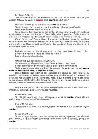 Estudo Bíblico: Dízimos e Ofertas, mais poderosos que Deus Pai e Jesus Cristo                    102

     Levítico 27:32, diz:
     “No tocante a todas as dízimas do gado e do rebanho, tudo o que
passar debaixo da vara, o dízimo será santo ao SENHOR.”

      Os textos dizem que o dízimo será santo ao Senhor.
      Santo é o que foi consagrado ou tornado puro, limpo, santificado.
      Pode o dinheiro ser santo ou sagrado?
      Se o dinheiro transformar-se em santo, só poderá ser usado em motivos
e situações também dedicadas a Deus. Não, não é possível. Seria tornar o
dinheiro um material de idolatria. Dinheiro santo é blasfêmia e profano.
      Como fazer isso? Orar e dizer: Em nome do Senhor Jesus eu santifico
esse dinheiro. Em nome do Senhor Jesus eu consagro esse dinheiro do dízimo
para a obra de Deus e está santificado. Ou, sendo dinheiro de dízimo já é
santo e nem precisa orar.

       Pode-se separar um dinheiro para uso na obra, mas, torná-lo santo, não.
       Santificar o objeto da raiz de todos os males?
       Isso é idolatria e blasfêmia.

      O texto diz que são santas ao SENHOR.
      Se, são santas, são de Deus, para Deus, existem para Deus.
      Sendo santificado, pertence a Deus e passa para a eternidade.
      Tudo o que é santo não tem fim, não morre, não pode morrer, porque a
vida de Deus está nele, o Espírito Santo.
      Disso decorre que dízimos são sombras de coisas ou bens futuros e,
também, nos textos da Bíblia, encontramos a expressão “perpétuo”, eterno. Se
é eterno não acabará e nem extinguirá, mas, o que herdará o reino dos céus
serão corpos glorificados dos filhos de Deus e, as coisas materiais, deste
mundo, serão totalmente aniquiladas com o fim.

     O que é temporal, material, pela interpretação natural, torna-se eterno,
imaterial, espiritual, pela interpretação revelada.

      Êxodo 19:6, diz:
      “E vós me sereis um reino sacerdotal e o povo santo. Estas são as
palavras que falarás aos filhos de Israel.”

     Êxodo 29:31, diz:
     “E tomarás o carneiro das consagrações e cozerás a sua carne no lugar
santo;”

     Êxodo 29:34, diz:
     “E se sobejar alguma coisa da carne das consagrações ou do pão até
pela manhã, o que sobejar queimarás com fogo; não se comerá, porque é
santo.”


Reprodução e Distribuição: Livres                                               www.blues.lord.nom.br
 